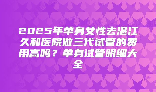 2025年单身女性去湛江久和医院做三代试管的费用高吗?单身试管明细大全