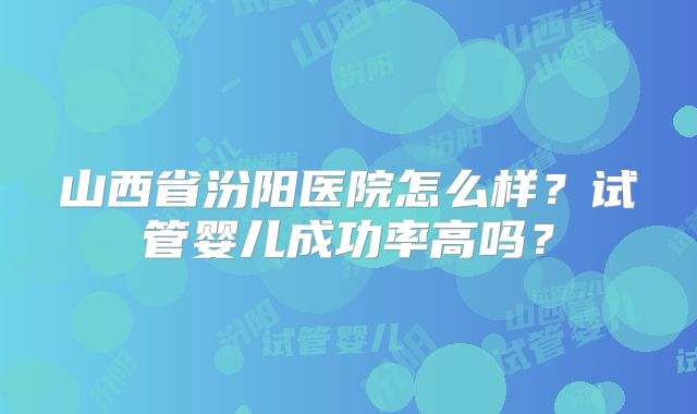 山西省汾阳医院怎么样？试管婴儿成功率高吗？