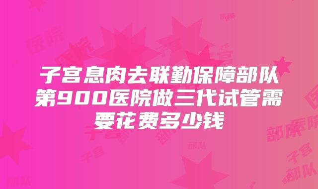子宫息肉去联勤保障部队第900医院做三代试管需要花费多少钱