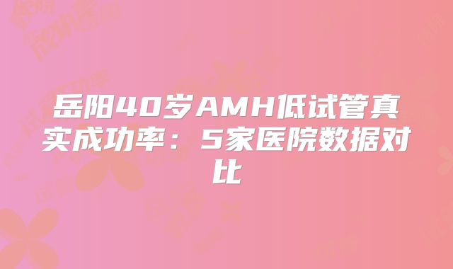 岳阳40岁AMH低试管真实成功率：5家医院数据对比