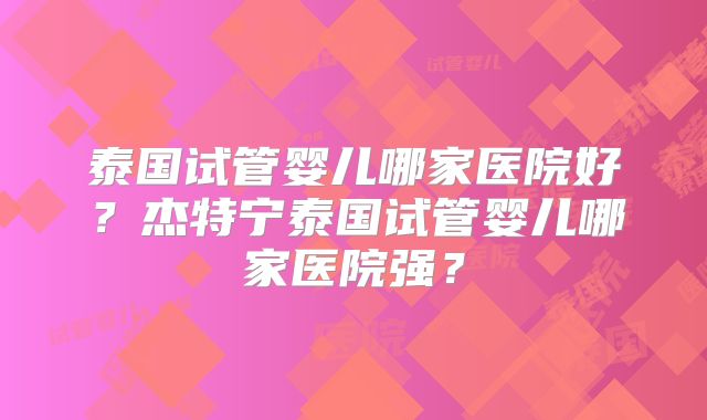 泰国试管婴儿哪家医院好?杰特宁泰国试管婴儿哪家医院强?