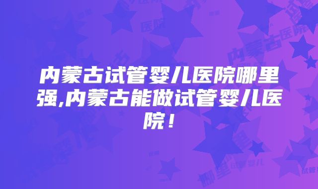 内蒙古试管婴儿医院哪里强,内蒙古能做试管婴儿医院！