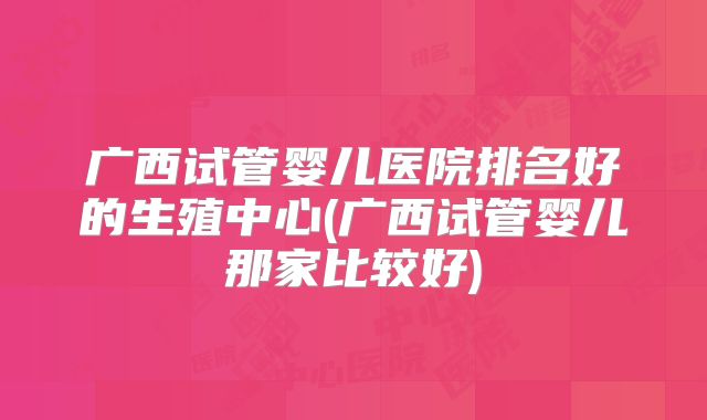 广西试管婴儿医院排名好的生殖中心(广西试管婴儿那家比较好)