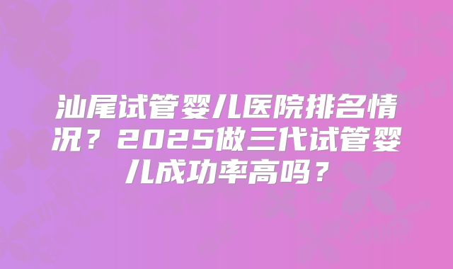 汕尾试管婴儿医院排名情况?2025做三代试管婴儿成功率高吗?