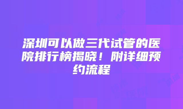 深圳可以做三代试管的医院排行榜揭晓！附详细预约流程
