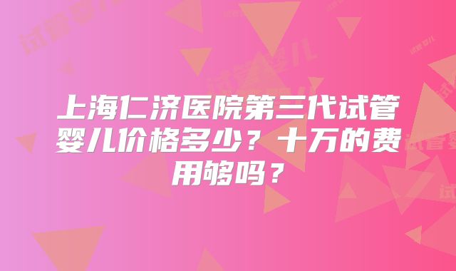 上海仁济医院第三代试管婴儿价格多少?十万的费用够吗?