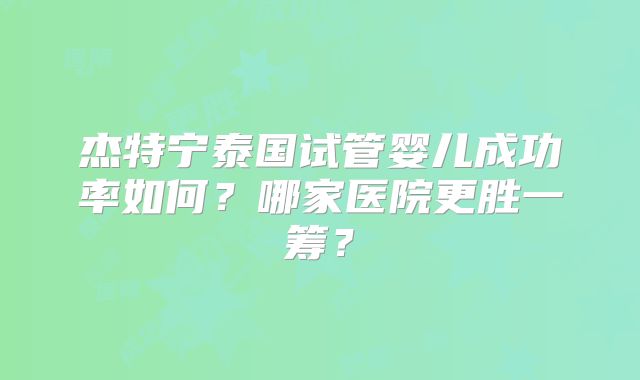 杰特宁泰国试管婴儿成功率如何？哪家医院更胜一筹？