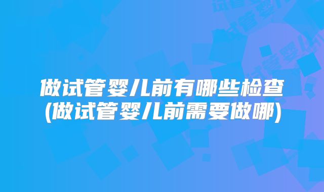 做试管婴儿前有哪些检查(做试管婴儿前需要做哪)