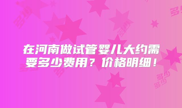 在河南做试管婴儿大约需要多少费用?价格明细!