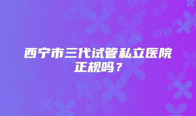 西宁市三代试管私立医院正规吗?