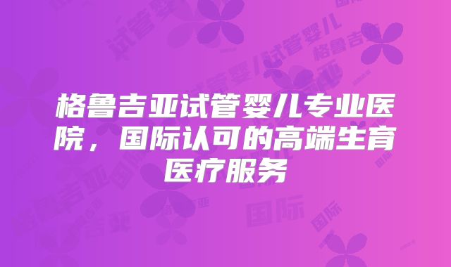 格鲁吉亚试管婴儿专业医院，国际认可的高端生育医疗服务