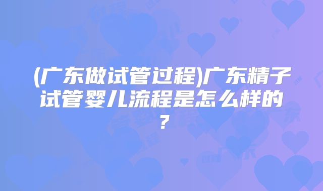 (广东做试管过程)广东精子试管婴儿流程是怎么样的？