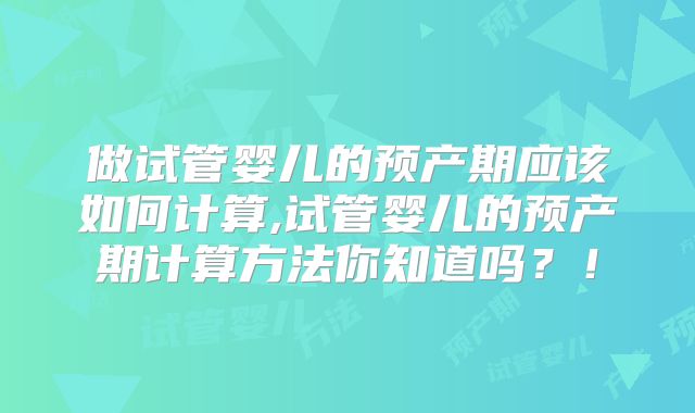 做试管婴儿的预产期应该如何计算,试管婴儿的预产期计算方法你知道吗?!