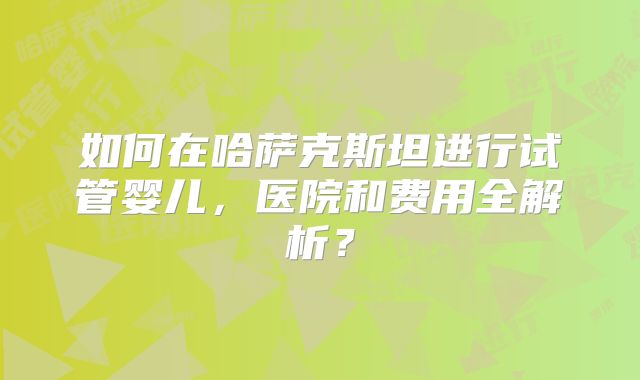 如何在哈萨克斯坦进行试管婴儿，医院和费用全解析？