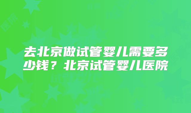 去北京做试管婴儿需要多少钱？北京试管婴儿医院