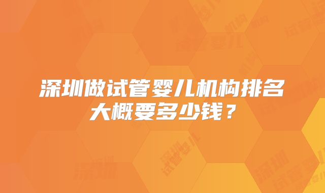 深圳做试管婴儿机构排名大概要多少钱?