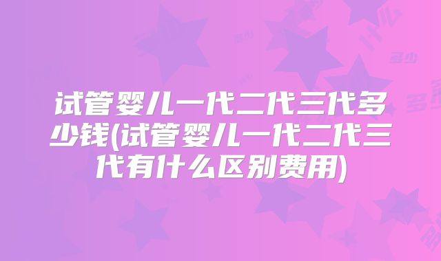 试管婴儿一代二代三代多少钱(试管婴儿一代二代三代有什么区别费用)