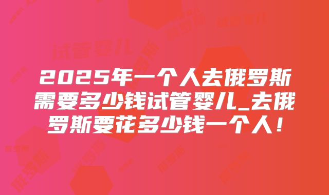 2025年一个人去俄罗斯需要多少钱试管婴儿_去俄罗斯要花多少钱一个人!