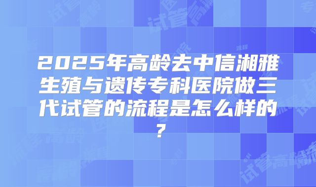 2025年高龄去中信湘雅生殖与遗传专科医院做三代试管的流程是怎么样的？