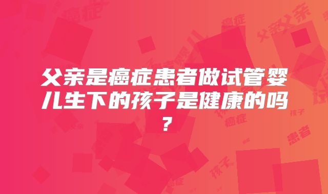 父亲是癌症患者做试管婴儿生下的孩子是健康的吗?