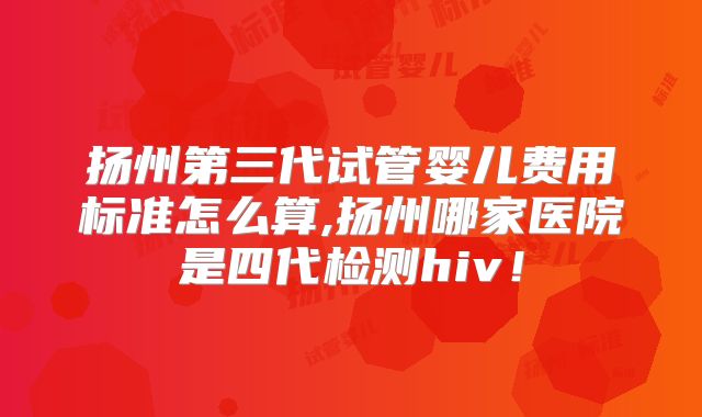 扬州第三代试管婴儿费用标准怎么算,扬州哪家医院是四代检测hiv！
