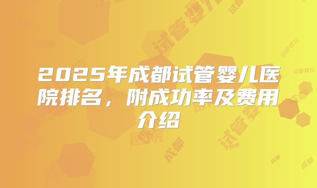 2025年成都试管婴儿医院排名,附成功率及费用介绍