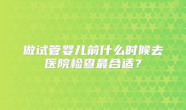 做试管婴儿前什么时候去医院检查最合适？