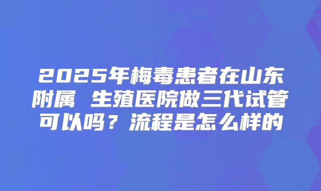 2025年梅毒患者在山东附属 生殖医院做三代试管可以吗?流程是怎么样的