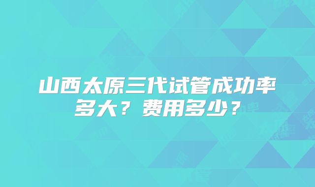 山西太原三代试管成功率多大?费用多少?