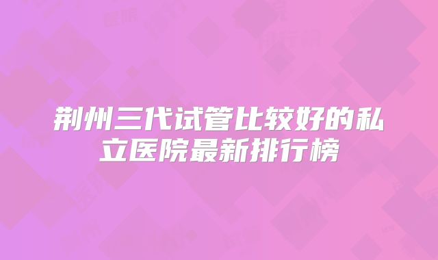荆州三代试管比较好的私立医院最新排行榜