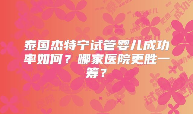 泰国杰特宁试管婴儿成功率如何？哪家医院更胜一筹？