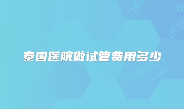 泰国医院做试管费用多少