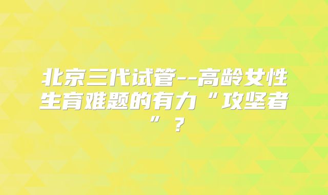 北京三代试管--高龄女性生育难题的有力“攻坚者”？