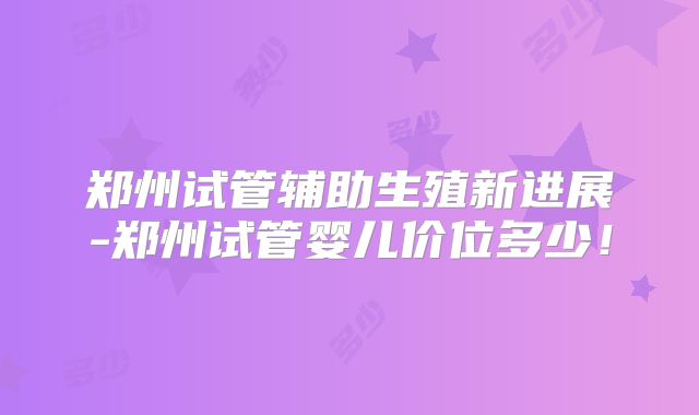 郑州试管辅助生殖新进展-郑州试管婴儿价位多少！