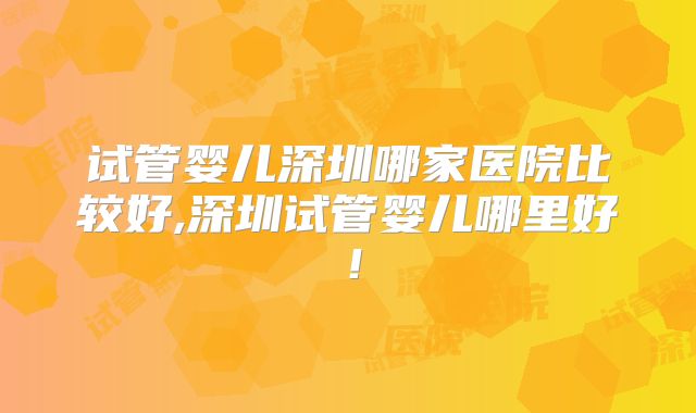 试管婴儿深圳哪家医院比较好,深圳试管婴儿哪里好!