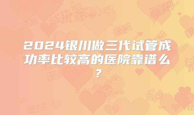 2024银川做三代试管成功率比较高的医院靠谱么？