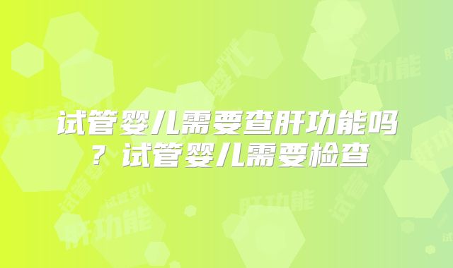 试管婴儿需要查肝功能吗?试管婴儿需要检查