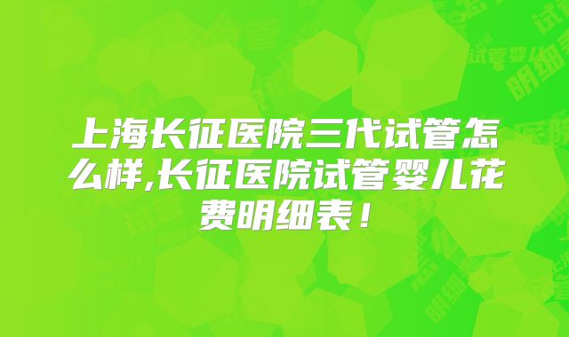 上海长征医院三代试管怎么样,长征医院试管婴儿花费明细表！