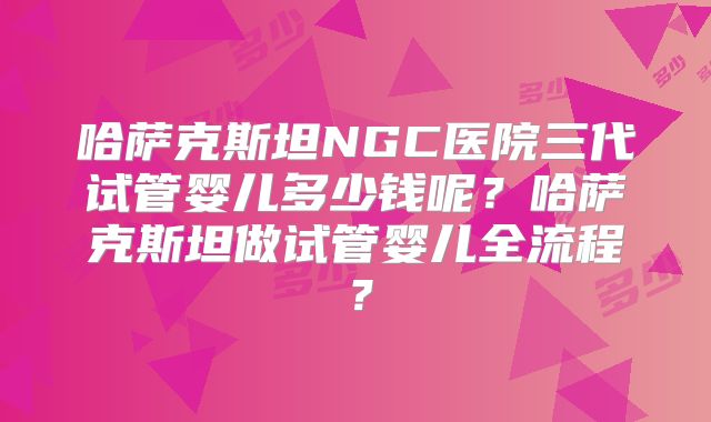 哈萨克斯坦NGC医院三代试管婴儿多少钱呢？哈萨克斯坦做试管婴儿全流程？