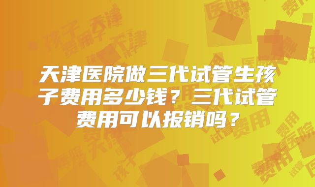 天津医院做三代试管生孩子费用多少钱？三代试管费用可以报销吗？