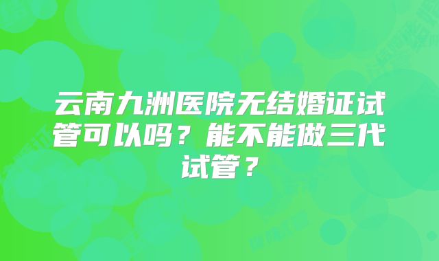 云南九洲医院无结婚证试管可以吗?能不能做三代试管?