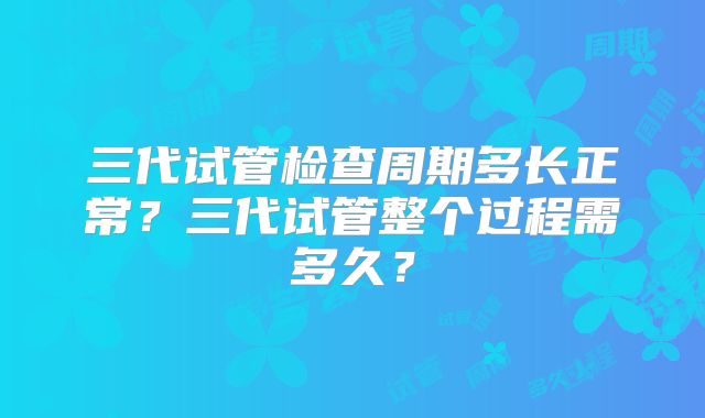 三代试管检查周期多长正常？三代试管整个过程需多久？
