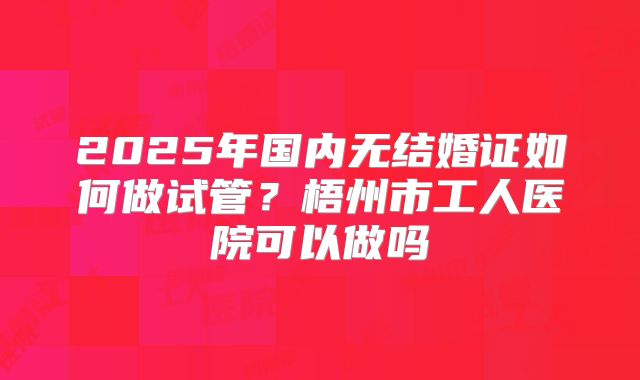 2025年国内无结婚证如何做试管?梧州市工人医院可以做吗