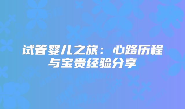 试管婴儿之旅:心路历程与宝贵经验分享