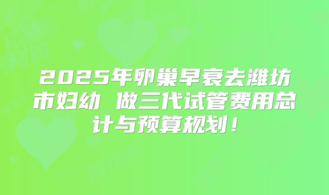 2025年卵巢早衰去潍坊市妇幼 做三代试管费用总计与预算规划！