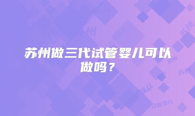 苏州做三代试管婴儿可以做吗？