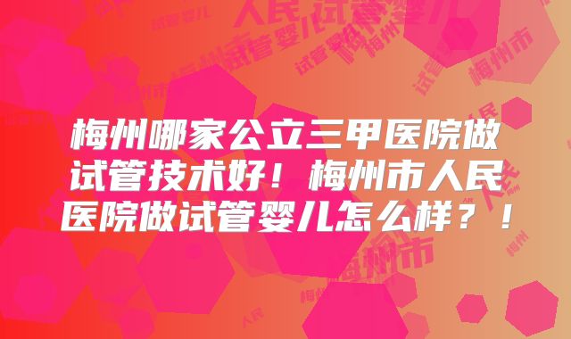 梅州哪家公立三甲医院做试管技术好!梅州市人民医院做试管婴儿怎么样?!