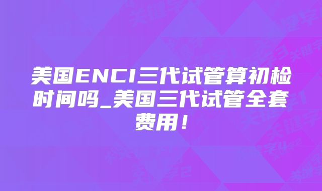 美国ENCI三代试管算初检时间吗_美国三代试管全套费用！