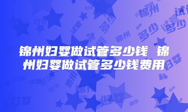 锦州妇婴做试管多少钱 锦州妇婴做试管多少钱费用
