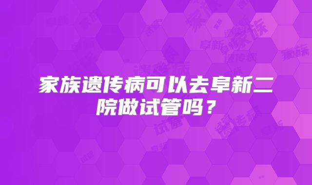 家族遗传病可以去阜新二院做试管吗？